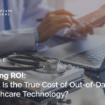 Proving ROI: What Is the True Cost of Out-of-Date Healthcare Technology?